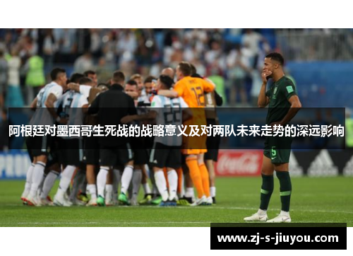 阿根廷对墨西哥生死战的战略意义及对两队未来走势的深远影响