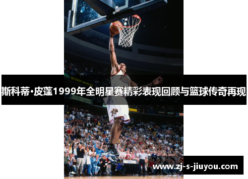 斯科蒂·皮蓬1999年全明星赛精彩表现回顾与篮球传奇再现