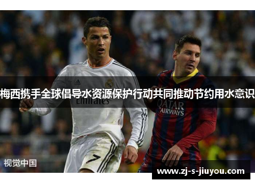 梅西携手全球倡导水资源保护行动共同推动节约用水意识
