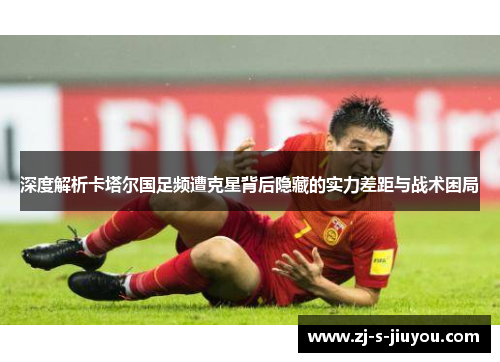 深度解析卡塔尔国足频遭克星背后隐藏的实力差距与战术困局
