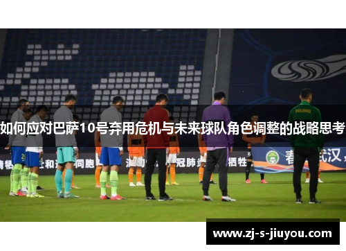 如何应对巴萨10号弃用危机与未来球队角色调整的战略思考