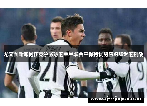 尤文图斯如何在竞争激烈的意甲联赛中保持优势应对崛起的挑战