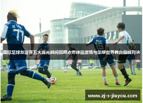 国际足球友谊赛五大高光瞬间回顾点燃绿茵激情与荣耀世界舞台巅峰对决