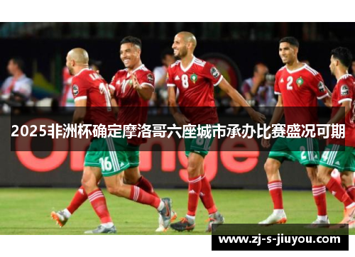 2025非洲杯确定摩洛哥六座城市承办比赛盛况可期 2025非洲杯确定摩洛哥六座城市承办比赛盛况可期