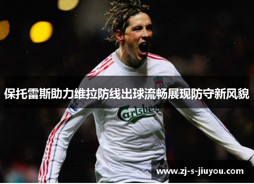 保托雷斯助力维拉防线出球流畅展现防守新风貌 保托雷斯助力维拉防线出球流畅展现防守新风貌