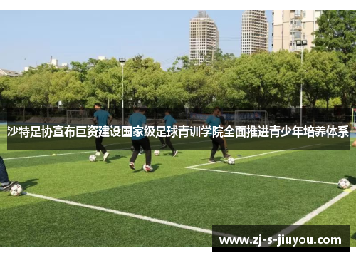 沙特足协宣布巨资建设国家级足球青训学院全面推进青少年培养体系 沙特足协宣布巨资建设国家级足球青训学院全面推进青少年培养体系