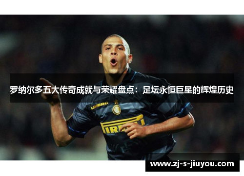 罗纳尔多五大传奇成就与荣耀盘点：足坛永恒巨星的辉煌历史