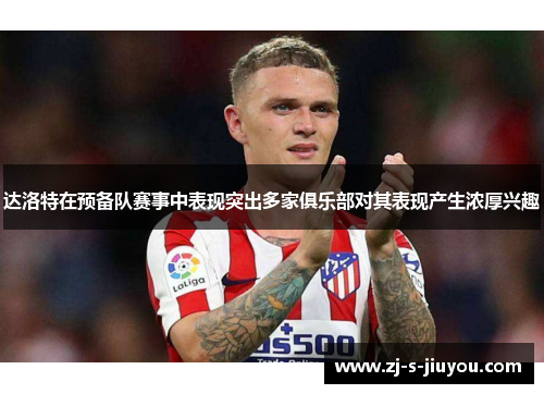 达洛特在预备队赛事中表现突出多家俱乐部对其表现产生浓厚兴趣 达洛特在预备队赛事中表现突出多家俱乐部对其表现产生浓厚兴趣