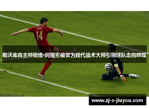 勒沃库森主帅哈维·阿隆索被誉为现代战术大师引领球队走向辉煌 勒沃库森主帅哈维·阿隆索被誉为现代战术大师引领球队走向辉煌