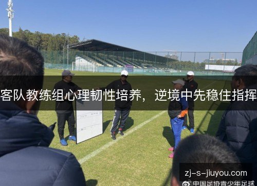 客队教练组心理韧性培养,逆境中先稳住指挥 客队教练组心理韧性培养,逆境中先稳住指挥